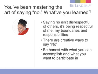 You’ve been mastering the
art of saying “no.” What’ve you learned?
• Saying no isn’t disrespectful
of others, it’s being respectful
of me, my boundaries and
responsibilities
• There are creative ways to
say “No”
• Be honest with what you can
accomplish and what you
want to participate in
 