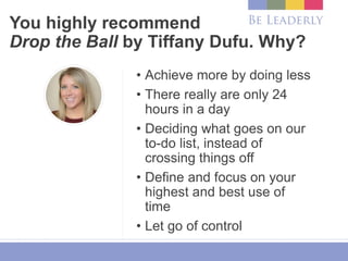 You highly recommend
Drop the Ball by Tiffany Dufu. Why?
• Achieve more by doing less
• There really are only 24
hours in a day
• Deciding what goes on our
to-do list, instead of
crossing things off
• Define and focus on your
highest and best use of
time
• Let go of control
 