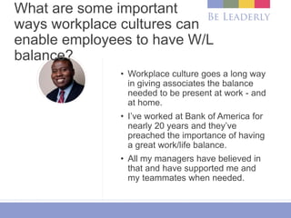 What are some important
ways workplace cultures can
enable employees to have W/L
balance?
• Workplace culture goes a long way
in giving associates the balance
needed to be present at work - and
at home.
• I’ve worked at Bank of America for
nearly 20 years and they’ve
preached the importance of having
a great work/life balance.
• All my managers have believed in
that and have supported me and
my teammates when needed.
 
