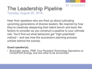 The Leadership Pipeline
Tuesday, August 20, 2019
Hear from speakers who are fired up about cultivating
upcoming generations of diverse leaders. Be inspired by how
they’re creatively deepening their talent bench and learn the
factors to consider as you construct a pipeline to your ultimate
role. You’ll find out what behaviors get “high-potentials”
noticed – and see how the succession planning process
unfolds behind the scenes.
Guest speaker(s):
• Shachella James, PMP, Vice President Technology Operations at
CenterPoint Energy, and one other to be announced
 