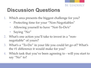 Discussion Questions
1. Which area presents the biggest challenge for you?
• Protecting time for your “Non-Negotiables”
• Allowing yourself to have “Not-To-Do’s”
• Saying “No”
2. What’s one action you’ll take to invest in a “non-
negotiable” of yours?
3. What’s a “To-Do” in your life you could let go of? What’s
the #1 difference it would make for you?
4. Which task that you’ve been agreeing to - will you start to
say “No” to?
 