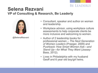 Selena Rezvani
VP of Consulting & Research, Be Leaderly
• Consultant, speaker and author on women
and leadership.
• Workplace advisor, using workplace culture
assessments to help corporate clients be
more inclusive and welcoming to women.
• Author of 2 leadership books for
professional women – The Next Generation
of Women Leaders (Praeger, 2009) and
Pushback: How Smart Women Ask—and
Stand Up—for What They Want (Jossey-
Bass, 2012).
• Lives in Philadelphia with my husband
Geoff and 6 year old boy/girl twins.
@SelenaRezvani
 
