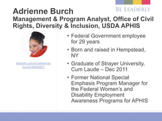 Adrienne Burch
Management & Program Analyst, Office of Civil
Rights, Diversity & Inclusion, USDA APHIS
• Federal Government employee
for 29 years
• Born and raised in Hempstead,
NY
• Graduate of Strayer University,
Cum Laude – Dec 2011
• Former National Special
Emphasis Program Manager for
the Federal Women’s and
Disability Employment
Awareness Programs for APHIS
linkedin.com/in/adrienne-
burch-8644b61/
 