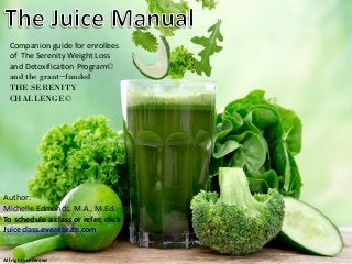 Author:
Michelle Edmonds, M.A., M.Ed.
To schedule a class or refer, click
Juiceclass.eventbrite.com
All rights reserved
Companion guide for enrollees
of The Serenity Weight Loss
and Detoxification Program©
and the grant~funded
THE SERENITY
CHALLENGE©
 