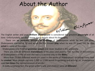 About the Author
The English writer and poet William Shakespeare is considered the greatest playwright of all
time. Unfortunately, we don’t know many details about his biography.
There are no portraits, pictures or drawings of Shakespeare while he was still alive.
Shakespeare married at 18 and wrote his first known play when he was 25 years old; he also
acted in some of the plays.
Shakespeare only finished grammar school and never studied in the university.
There are over 80 different translations of his plays and poems. The number of translations
of Shakespeare’s works all over the world is second only to the Bible.
More than 25,000 different words are used in the works of Shakespeare, including many that
he created. Most people use only 2,000 or 2,500 words in speaking and writing: so, Shakespeare
used ten times the normal amount of words!
A really surprising fact: the great writer’s wife and children were all illiterate!
 
