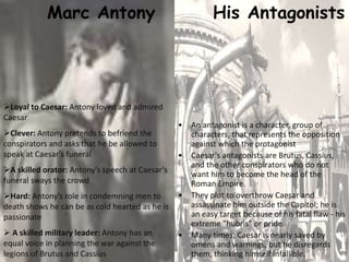 Marc Antony
Loyal to Caesar: Antony loved and admired
Caesar
Clever: Antony pretends to befriend the
conspirators and asks that he be allowed to
speak at Caesar's funeral
A skilled orator: Antony's speech at Caesar's
funeral sways the crowd
Hard: Antony's role in condemning men to
death shows he can be as cold hearted as he is
passionate
 A skilled military leader: Antony has an
equal voice in planning the war against the
legions of Brutus and Cassius
His Antagonists
• An antagonist is a character, group of
characters, that represents the opposition
against which the protagonist
• Caesar's antagonists are Brutus, Cassius,
and the other conspirators who do not
want him to become the head of the
Roman Empire.
• They plot to overthrow Caesar and
assassinate him outside the Capitol; he is
an easy target because of his fatal flaw - his
extreme "hubris" or pride.
• Many times, Caesar is nearly saved by
omens and warnings, but he disregards
them, thinking himself infallible.
 