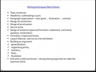 Writing techniques (Non-fiction):
 Topic sentences
 Headlines / subheadings / puns
 Paragraph organisation - main point … illustration … contrast
 Range of connectives
 Range of punctuation.
 Secure tense
 Range of sentence types and functions: statement, command,
question, exclamation
 Formality / impersonal tones
 Layout features (set out as a formal letter)
 Building an argument:
 generalisation,
 supporting points,
 statistics,
 facts,
 Quotation
 End with a solid conclusion – strong closing argument to make the
examiner think.
 