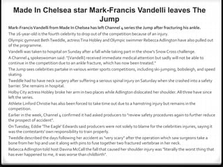Made In Chelsea star Mark-Francis Vandelli leaves The
Jump
Mark-FrancisVandelli from Made In Chelsea has leftChannel 4 series the Jump after fracturing his ankle.
The 26-year-old is the fourth celebrity to drop out of the competition because of an injury.
Olympic gymnast BethTweddle, actressTina Hobley andOlympic swimmer RebeccaAdlington have also pulled out
of the programme.
Vandelli was taken to hospital on Sunday after a fall while taking part in the show's Snow Cross challenge.
A Channel 4 spokeswoman said: "[Vandelli] received immediate medical attention but sadly will not be able to
continue in the competition due to an ankle fracture, which has now been treated."
The Jump sees celebrities partake in various winter sports competitions, including ski-jumping, bobsleigh, and speed
skating.
Tweddle had to have neck surgery after suffering a serious spinal injury on Saturday when she crashed into a safety
barrier. She remains in hospital.
Holby City actress Hobley broke her arm in two places while Adlington dislocated her shoulder. All three have since
left the series.
Athlete Linford Christie has also been forced to take time out due to a hamstring injury but remains in the
competition.
Earlier in the week, Channel 4 confirmed it had asked producers to "review safety procedures again to further reduce
the prospect of accident".
OnTuesday, Eddie 'The Eagle' Edwards said producers were not solely to blame for the celebrities injuries, saying it
was the contestants' own responsibility to train properly.
Tweddle described the days following her accident as "very scary" after the operation which saw surgeons take a
bone from her hip and use it along with pins to fuse together two fractured vertebrae in her neck.
RebeccaAdlington told host Davina McCall the fall that caused her shoulder injury was "literally the worst thing that
has ever happened to me, it was worse than childbirth".
 
