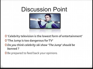 Discussion Point
0 ‘Celebrity television is the lowest form of entertainment’
0 ‘The Jump is too dangerous forTV’
0 Do you think celebrity ski show ‘The Jump’ should be
banned ?
0 Be prepared to feed back your opinions
 