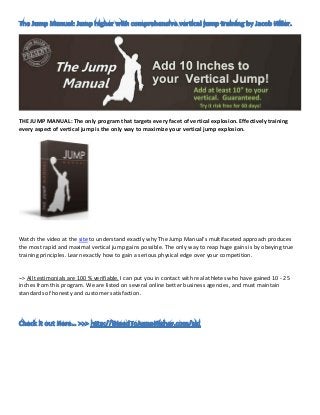 THE JUMP MANUAL: The only program that targets every facet of vertical explosion. Effectively training
every aspect of vertical jump is the only way to maximize your vertical jump explosion.




Watch the video at the site to understand exactly why The Jump Manual's multifaceted approach produces
the most rapid and maximal vertical jump gains possible. The only way to reap huge gains is by obeying true
training principles. Learn exactly how to gain a serious physical edge over your competition.


–> All testimonials are 100 % verifiable. I can put you in contact with real athletes who have gained 10 - 25
inches from this program. We are listed on several online better business agencies, and must maintain
standards of honesty and customer satisfaction.
 