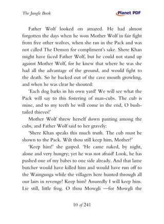 The Jungle Book


    Father Wolf looked on amazed. He had almost
forgotten the days when he won Mother Wolf in fair fight
from five other wolves, when she ran in the Pack and was
not called The Demon for compliment’s sake. Shere Khan
might have faced Father Wolf, but he could not stand up
against Mother Wolf, for he knew that where he was she
had all the advantage of the ground, and would fight to
the death. So he backed out of the cave mouth growling,
and when he was clear he shouted:
    ‘Each dog barks in his own yard! We will see what the
Pack will say to this fostering of man-cubs. The cub is
mine, and to my teeth he will come in the end, O bush-
tailed thieves!’
    Mother Wolf threw herself down panting among the
cubs, and Father Wolf said to her gravely:
    ‘Shere Khan speaks this much truth. The cub must be
shown to the Pack. Wilt thou still keep him, Mother?’
    ‘Keep him!’ she gasped. ‘He came naked, by night,
alone and very hungry; yet he was not afraid! Look, he has
pushed one of my babes to one side already. And that lame
butcher would have killed him and would have run off to
the Waingunga while the villagers here hunted through all
our lairs in revenge! Keep him? Assuredly I will keep him.
Lie still, little frog. O thou Mowgli —for Mowgli the


                        10 of 241
 