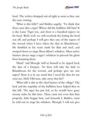 The Jungle Book


herd. The wolves dropped out of sight as soon as they saw
the man coming.
    ‘What is this folly?’ said Buldeo angrily. ‘To think that
thou canst skin a tiger! Where did the buffaloes kill him? It
is the Lame Tiger too, and there is a hundred rupees on
his head. Well, well, we will overlook thy letting the herd
run off, and perhaps I will give thee one of the rupees of
the reward when I have taken the skin to Khanhiwara.’
He fumbled in his waist cloth for flint and steel, and
stooped down to singe Shere Khan’s whiskers. Most native
hunters always singe a tiger’s whiskers to prevent his ghost
from haunting them.
    ‘Hum!’ said Mowgli, half to himself as he ripped back
the skin of a forepaw. ‘So thou wilt take the hide to
Khanhiwara for the reward, and perhaps give me one
rupee? Now it is in my mind that I need the skin for my
own use. Heh! Old man, take away that fire!’
    ‘What talk is this to the chief hunter of the village? Thy
luck and the stupidity of thy buffaloes have helped thee to
this kill. The tiger has just fed, or he would have gone
twenty miles by this time. Thou canst not even skin him
properly, little beggar brat, and forsooth I, Buldeo, must
be told not to singe his whiskers. Mowgli, I will not give



                         100 of 241
 