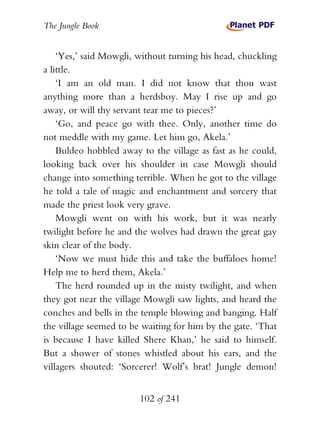 The Jungle Book


    ‘Yes,’ said Mowgli, without turning his head, chuckling
a little.
    ‘I am an old man. I did not know that thou wast
anything more than a herdsboy. May I rise up and go
away, or will thy servant tear me to pieces?’
    ‘Go, and peace go with thee. Only, another time do
not meddle with my game. Let him go, Akela.’
    Buldeo hobbled away to the village as fast as he could,
looking back over his shoulder in case Mowgli should
change into something terrible. When he got to the village
he told a tale of magic and enchantment and sorcery that
made the priest look very grave.
    Mowgli went on with his work, but it was nearly
twilight before he and the wolves had drawn the great gay
skin clear of the body.
    ‘Now we must hide this and take the buffaloes home!
Help me to herd them, Akela.’
    The herd rounded up in the misty twilight, and when
they got near the village Mowgli saw lights, and heard the
conches and bells in the temple blowing and banging. Half
the village seemed to be waiting for him by the gate. ‘That
is because I have killed Shere Khan,’ he said to himself.
But a shower of stones whistled about his ears, and the
villagers shouted: ‘Sorcerer! Wolf’s brat! Jungle demon!


                        102 of 241
 