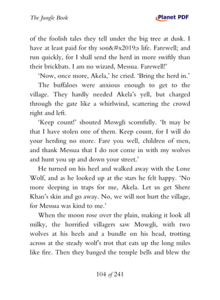 The Jungle Book


of the foolish tales they tell under the big tree at dusk. I
have at least paid for thy son’s life. Farewell; and
run quickly, for I shall send the herd in more swiftly than
their brickbats. I am no wizard, Messua. Farewell!’
    ‘Now, once more, Akela,’ he cried. ‘Bring the herd in.’
    The buffaloes were anxious enough to get to the
village. They hardly needed Akela’s yell, but charged
through the gate like a whirlwind, scattering the crowd
right and left.
    ‘Keep count!’ shouted Mowgli scornfully. ‘It may be
that I have stolen one of them. Keep count, for I will do
your herding no more. Fare you well, children of men,
and thank Messua that I do not come in with my wolves
and hunt you up and down your street.’
    He turned on his heel and walked away with the Lone
Wolf, and as he looked up at the stars he felt happy. ‘No
more sleeping in traps for me, Akela. Let us get Shere
Khan’s skin and go away. No, we will not hurt the village,
for Messua was kind to me.’
    When the moon rose over the plain, making it look all
milky, the horrified villagers saw Mowgli, with two
wolves at his heels and a bundle on his head, trotting
across at the steady wolf’s trot that eats up the long miles
like fire. Then they banged the temple bells and blew the


                        104 of 241
 