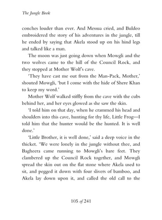 The Jungle Book


conches louder than ever. And Messua cried, and Buldeo
embroidered the story of his adventures in the jungle, till
he ended by saying that Akela stood up on his hind legs
and talked like a man.
    The moon was just going down when Mowgli and the
two wolves came to the hill of the Council Rock, and
they stopped at Mother Wolf’s cave.
    ‘They have cast me out from the Man-Pack, Mother,’
shouted Mowgli, ‘but I come with the hide of Shere Khan
to keep my word.’
    Mother Wolf walked stiffly from the cave with the cubs
behind her, and her eyes glowed as she saw the skin.
    ‘I told him on that day, when he crammed his head and
shoulders into this cave, hunting for thy life, Little Frog—I
told him that the hunter would be the hunted. It is well
done.’
    ‘Little Brother, it is well done,’ said a deep voice in the
thicket. ‘We were lonely in the jungle without thee, and
Bagheera came running to Mowgli’s bare feet. They
clambered up the Council Rock together, and Mowgli
spread the skin out on the flat stone where Akela used to
sit, and pegged it down with four slivers of bamboo, and
Akela lay down upon it, and called the old call to the



                          105 of 241
 