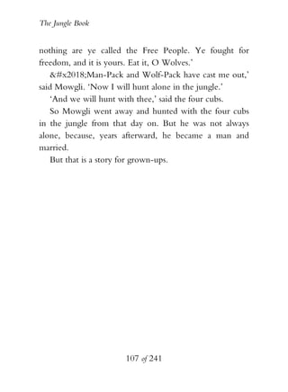 The Jungle Book


nothing are ye called the Free People. Ye fought for
freedom, and it is yours. Eat it, O Wolves.’
   ‘Man-Pack and Wolf-Pack have cast me out,’
said Mowgli. ‘Now I will hunt alone in the jungle.’
   ‘And we will hunt with thee,’ said the four cubs.
   So Mowgli went away and hunted with the four cubs
in the jungle from that day on. But he was not always
alone, because, years afterward, he became a man and
married.
   But that is a story for grown-ups.




                     107 of 241
 