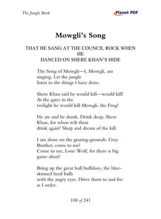 The Jungle Book




                  Mowgli’s Song
 THAT HE SANG AT THE COUNCIL ROCK WHEN
                   HE
      DANCED ON SHERE KHAN’S HIDE

        The Song of Mowgli—I, Mowgli, am
        singing. Let the jungle
        listen to the things I have done.

        Shere Khan said he would kill—would kill!
        At the gates in the
        twilight he would kill Mowgli, the Frog!

        He ate and he drank. Drink deep, Shere
        Khan, for when wilt thou
        drink again? Sleep and dream of the kill.

        I am alone on the grazing-grounds. Gray
        Brother, come to me!
        Come to me, Lone Wolf, for there is big
        game afoot!

        Bring up the great bull buffaloes, the blue-
        skinned herd bulls
        with the angry eyes. Drive them to and fro
        as I order.


                         108 of 241
 