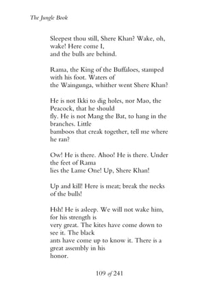 The Jungle Book


        Sleepest thou still, Shere Khan? Wake, oh,
        wake! Here come I,
        and the bulls are behind.

        Rama, the King of the Buffaloes, stamped
        with his foot. Waters of
        the Waingunga, whither went Shere Khan?

        He is not Ikki to dig holes, nor Mao, the
        Peacock, that he should
        fly. He is not Mang the Bat, to hang in the
        branches. Little
        bamboos that creak together, tell me where
        he ran?

        Ow! He is there. Ahoo! He is there. Under
        the feet of Rama
        lies the Lame One! Up, Shere Khan!

        Up and kill! Here is meat; break the necks
        of the bulls!

        Hsh! He is asleep. We will not wake him,
        for his strength is
        very great. The kites have come down to
        see it. The black
        ants have come up to know it. There is a
        great assembly in his
        honor.

                        109 of 241
 