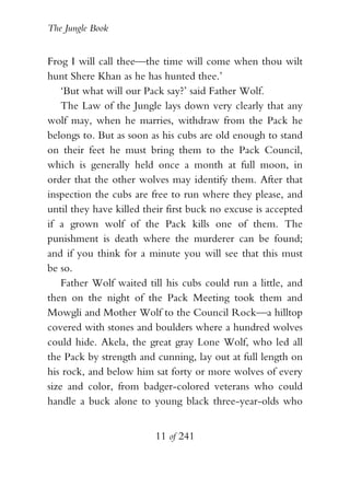 The Jungle Book


Frog I will call thee—the time will come when thou wilt
hunt Shere Khan as he has hunted thee.’
    ‘But what will our Pack say?’ said Father Wolf.
    The Law of the Jungle lays down very clearly that any
wolf may, when he marries, withdraw from the Pack he
belongs to. But as soon as his cubs are old enough to stand
on their feet he must bring them to the Pack Council,
which is generally held once a month at full moon, in
order that the other wolves may identify them. After that
inspection the cubs are free to run where they please, and
until they have killed their first buck no excuse is accepted
if a grown wolf of the Pack kills one of them. The
punishment is death where the murderer can be found;
and if you think for a minute you will see that this must
be so.
    Father Wolf waited till his cubs could run a little, and
then on the night of the Pack Meeting took them and
Mowgli and Mother Wolf to the Council Rock—a hilltop
covered with stones and boulders where a hundred wolves
could hide. Akela, the great gray Lone Wolf, who led all
the Pack by strength and cunning, lay out at full length on
his rock, and below him sat forty or more wolves of every
size and color, from badger-colored veterans who could
handle a buck alone to young black three-year-olds who


                         11 of 241
 
