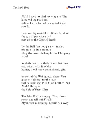 The Jungle Book


        Alala! I have no cloth to wrap me. The
        kites will see that I am
        naked. I am ashamed to meet all these
        people.

        Lend me thy coat, Shere Khan. Lend me
        thy gay striped coat that I
        may go to the Council Rock.

        By the Bull that bought me I made a
        promise—a little promise.
        Only thy coat is lacking before I keep my
        word.

        With the knife, with the knife that men
        use, with the knife of the
        hunter, I will stoop down for my gift.

        Waters of the Waingunga, Shere Khan
        gives me his coat for the love
        that he bears me. Pull, Gray Brother! Pull,
        Akela! Heavy is
        the hide of Shere Khan.

        The Man Pack are angry. They throw
        stones and talk child’s talk.
        My mouth is bleeding. Let me run away.



                         110 of 241
 