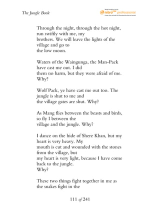 eBook brought to you by


The Jungle Book                           Create, view, and edit PDF. Download the free trial version.




        Through the night, through the hot night,
        run swiftly with me, my
        brothers. We will leave the lights of the
        village and go to
        the low moon.

        Waters of the Waingunga, the Man-Pack
        have cast me out. I did
        them no harm, but they were afraid of me.
        Why?

        Wolf Pack, ye have cast me out too. The
        jungle is shut to me and
        the village gates are shut. Why?

        As Mang flies between the beasts and birds,
        so fly I between the
        village and the jungle. Why?

        I dance on the hide of Shere Khan, but my
        heart is very heavy. My
        mouth is cut and wounded with the stones
        from the village, but
        my heart is very light, because I have come
        back to the jungle.
        Why?

        These two things fight together in me as
        the snakes fight in the

                        111 of 241
 