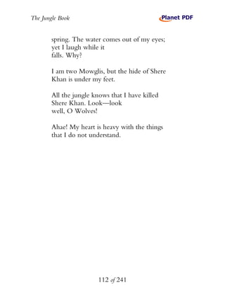 The Jungle Book


        spring. The water comes out of my eyes;
        yet I laugh while it
        falls. Why?

        I am two Mowglis, but the hide of Shere
        Khan is under my feet.

        All the jungle knows that I have killed
        Shere Khan. Look—look
        well, O Wolves!

        Ahae! My heart is heavy with the things
        that I do not understand.




                         112 of 241
 