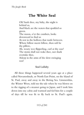 The Jungle Book


                  The White Seal
        Oh! hush thee, my baby, the night is
        behind us,
        And black are the waters that sparkled so
        green.
        The moon, o’er the combers, looks
        downward to find us
        At rest in the hollows that rustle between.
        Where billow meets billow, then soft be
        thy pillow,
        Ah, weary wee flipperling, curl at thy ease!
        The storm shall not wake thee, nor shark
        overtake thee,
        Asleep in the arms of the slow-swinging
        seas!

                       Seal Lullaby

    All these things happened several years ago at a place
called Novastoshnah, or North East Point, on the Island of
St. Paul, away and away in the Bering Sea. Limmershin,
the Winter Wren, told me the tale when he was blown on
to the rigging of a steamer going to Japan, and I took him
down into my cabin and warmed and fed him for a couple
of days till he was fit to fly back to St. Paul’s again.



                         113 of 241
 