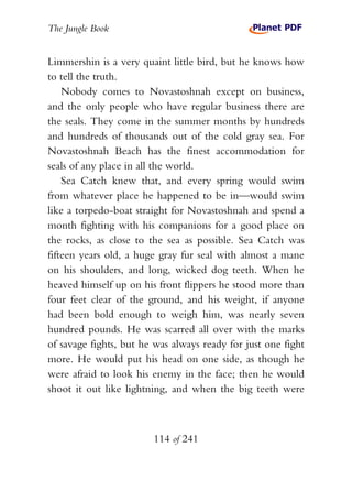 The Jungle Book


Limmershin is a very quaint little bird, but he knows how
to tell the truth.
    Nobody comes to Novastoshnah except on business,
and the only people who have regular business there are
the seals. They come in the summer months by hundreds
and hundreds of thousands out of the cold gray sea. For
Novastoshnah Beach has the finest accommodation for
seals of any place in all the world.
    Sea Catch knew that, and every spring would swim
from whatever place he happened to be in—would swim
like a torpedo-boat straight for Novastoshnah and spend a
month fighting with his companions for a good place on
the rocks, as close to the sea as possible. Sea Catch was
fifteen years old, a huge gray fur seal with almost a mane
on his shoulders, and long, wicked dog teeth. When he
heaved himself up on his front flippers he stood more than
four feet clear of the ground, and his weight, if anyone
had been bold enough to weigh him, was nearly seven
hundred pounds. He was scarred all over with the marks
of savage fights, but he was always ready for just one fight
more. He would put his head on one side, as though he
were afraid to look his enemy in the face; then he would
shoot it out like lightning, and when the big teeth were



                        114 of 241
 