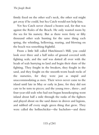 The Jungle Book


firmly fixed on the other seal’s neck, the other seal might
get away if he could, but Sea Catch would not help him.
    Yet Sea Catch never chased a beaten seal, for that was
against the Rules of the Beach. He only wanted room by
the sea for his nursery. But as there were forty or fifty
thousand other seals hunting for the same thing each
spring, the whistling, bellowing, roaring, and blowing on
the beach was something frightful.
    From a little hill called Hutchinson’s Hill, you could
look over three and a half miles of ground covered with
fighting seals; and the surf was dotted all over with the
heads of seals hurrying to land and begin their share of the
fighting. They fought in the breakers, they fought in the
sand, and they fought on the smooth-worn basalt rocks of
the nurseries, for they were just as stupid and
unaccommodating as men. Their wives never came to the
island until late in May or early in June, for they did not
care to be torn to pieces; and the young two-, three-, and
four-year-old seals who had not begun housekeeping went
inland about half a mile through the ranks of the fighters
and played about on the sand dunes in droves and legions,
and rubbed off every single green thing that grew. They
were called the holluschickie—the bachelors—and there



                        115 of 241
 