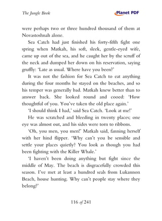 The Jungle Book


were perhaps two or three hundred thousand of them at
Novastoshnah alone.
    Sea Catch had just finished his forty-fifth fight one
spring when Matkah, his soft, sleek, gentle-eyed wife,
came up out of the sea, and he caught her by the scruff of
the neck and dumped her down on his reservation, saying
gruffly: ‘Late as usual. Where have you been?’
    It was not the fashion for Sea Catch to eat anything
during the four months he stayed on the beaches, and so
his temper was generally bad. Matkah knew better than to
answer back. She looked round and cooed: ‘How
thoughtful of you. You’ve taken the old place again.’
    ‘I should think I had,’ said Sea Catch. ‘Look at me!’
    He was scratched and bleeding in twenty places; one
eye was almost out, and his sides were torn to ribbons.
    ‘Oh, you men, you men!’ Matkah said, fanning herself
with her hind flipper. ‘Why can’t you be sensible and
settle your places quietly? You look as though you had
been fighting with the Killer Whale.’
    ‘I haven’t been doing anything but fight since the
middle of May. The beach is disgracefully crowded this
season. I’ve met at least a hundred seals from Lukannon
Beach, house hunting. Why can’t people stay where they
belong?’


                       116 of 241
 