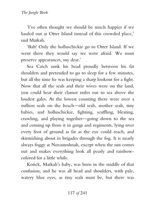 The Jungle Book


   ‘I’ve often thought we should be much happier if we
hauled out at Otter Island instead of this crowded place,’
said Matkah.
   ‘Bah! Only the holluschickie go to Otter Island. If we
went there they would say we were afraid. We must
preserve appearances, my dear.’
   Sea Catch sunk his head proudly between his fat
shoulders and pretended to go to sleep for a few minutes,
but all the time he was keeping a sharp lookout for a fight.
Now that all the seals and their wives were on the land,
you could hear their clamor miles out to sea above the
loudest gales. At the lowest counting there were over a
million seals on the beach—old seals, mother seals, tiny
babies, and holluschickie, fighting, scuffling, bleating,
crawling, and playing together—going down to the sea
and coming up from it in gangs and regiments, lying over
every foot of ground as far as the eye could reach, and
skirmishing about in brigades through the fog. It is nearly
always foggy at Novastoshnah, except when the sun comes
out and makes everything look all pearly and rainbow-
colored for a little while.
   Kotick, Matkah’s baby, was born in the middle of that
confusion, and he was all head and shoulders, with pale,
watery blue eyes, as tiny seals must be, but there was


                        117 of 241
 