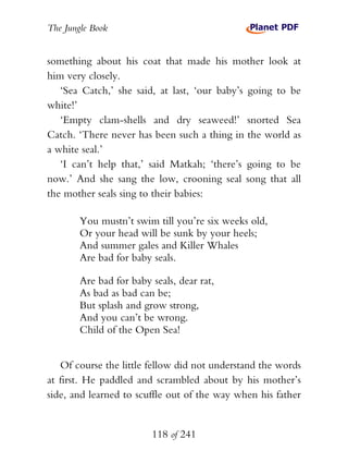 The Jungle Book


something about his coat that made his mother look at
him very closely.
   ‘Sea Catch,’ she said, at last, ‘our baby’s going to be
white!’
   ‘Empty clam-shells and dry seaweed!’ snorted Sea
Catch. ‘There never has been such a thing in the world as
a white seal.’
   ‘I can’t help that,’ said Matkah; ‘there’s going to be
now.’ And she sang the low, crooning seal song that all
the mother seals sing to their babies:

        You mustn’t swim till you’re six weeks old,
        Or your head will be sunk by your heels;
        And summer gales and Killer Whales
        Are bad for baby seals.

        Are bad for baby seals, dear rat,
        As bad as bad can be;
        But splash and grow strong,
        And you can’t be wrong.
        Child of the Open Sea!


   Of course the little fellow did not understand the words
at first. He paddled and scrambled about by his mother’s
side, and learned to scuffle out of the way when his father


                         118 of 241
 