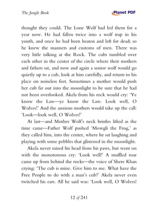 The Jungle Book


thought they could. The Lone Wolf had led them for a
year now. He had fallen twice into a wolf trap in his
youth, and once he had been beaten and left for dead; so
he knew the manners and customs of men. There was
very little talking at the Rock. The cubs tumbled over
each other in the center of the circle where their mothers
and fathers sat, and now and again a senior wolf would go
quietly up to a cub, look at him carefully, and return to his
place on noiseless feet. Sometimes a mother would push
her cub far out into the moonlight to be sure that he had
not been overlooked. Akela from his rock would cry: ‘Ye
know the Law—ye know the Law. Look well, O
Wolves!’ And the anxious mothers would take up the call:
‘Look—look well, O Wolves!’
   At last—and Mother Wolf’s neck bristles lifted as the
time came—Father Wolf pushed ‘Mowgli the Frog,’ as
they called him, into the center, where he sat laughing and
playing with some pebbles that glistened in the moonlight.
   Akela never raised his head from his paws, but went on
with the monotonous cry: ‘Look well!’ A muffled roar
came up from behind the rocks—the voice of Shere Khan
crying: ‘The cub is mine. Give him to me. What have the
Free People to do with a man’s cub?’ Akela never even
twitched his ears. All he said was: ‘Look well, O Wolves!


                         12 of 241
 