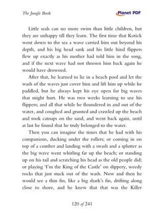 The Jungle Book


    Little seals can no more swim than little children, but
they are unhappy till they learn. The first time that Kotick
went down to the sea a wave carried him out beyond his
depth, and his big head sank and his little hind flippers
flew up exactly as his mother had told him in the song,
and if the next wave had not thrown him back again he
would have drowned.
    After that, he learned to lie in a beach pool and let the
wash of the waves just cover him and lift him up while he
paddled, but he always kept his eye open for big waves
that might hurt. He was two weeks learning to use his
flippers; and all that while he floundered in and out of the
water, and coughed and grunted and crawled up the beach
and took catnaps on the sand, and went back again, until
at last he found that he truly belonged to the water.
    Then you can imagine the times that he had with his
companions, ducking under the rollers; or coming in on
top of a comber and landing with a swash and a splutter as
the big wave went whirling far up the beach; or standing
up on his tail and scratching his head as the old people did;
or playing ‘I’m the King of the Castle’ on slippery, weedy
rocks that just stuck out of the wash. Now and then he
would see a thin fin, like a big shark’s fin, drifting along
close to shore, and he knew that that was the Killer


                         120 of 241
 