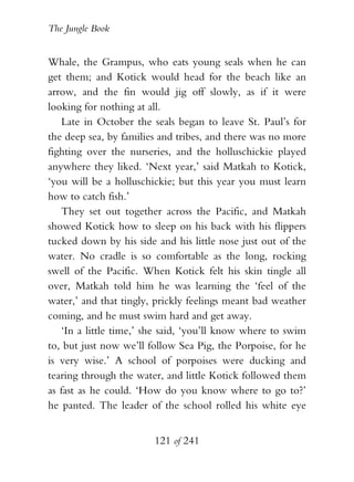 The Jungle Book


Whale, the Grampus, who eats young seals when he can
get them; and Kotick would head for the beach like an
arrow, and the fin would jig off slowly, as if it were
looking for nothing at all.
   Late in October the seals began to leave St. Paul’s for
the deep sea, by families and tribes, and there was no more
fighting over the nurseries, and the holluschickie played
anywhere they liked. ‘Next year,’ said Matkah to Kotick,
‘you will be a holluschickie; but this year you must learn
how to catch fish.’
   They set out together across the Pacific, and Matkah
showed Kotick how to sleep on his back with his flippers
tucked down by his side and his little nose just out of the
water. No cradle is so comfortable as the long, rocking
swell of the Pacific. When Kotick felt his skin tingle all
over, Matkah told him he was learning the ‘feel of the
water,’ and that tingly, prickly feelings meant bad weather
coming, and he must swim hard and get away.
   ‘In a little time,’ she said, ‘you’ll know where to swim
to, but just now we’ll follow Sea Pig, the Porpoise, for he
is very wise.’ A school of porpoises were ducking and
tearing through the water, and little Kotick followed them
as fast as he could. ‘How do you know where to go to?’
he panted. The leader of the school rolled his white eye


                        121 of 241
 