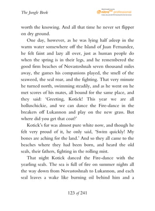 eBook brought to you by


The Jungle Book                           Create, view, and edit PDF. Download the free trial version.




worth the knowing. And all that time he never set flipper
on dry ground.
    One day, however, as he was lying half asleep in the
warm water somewhere off the Island of Juan Fernandez,
he felt faint and lazy all over, just as human people do
when the spring is in their legs, and he remembered the
good firm beaches of Novastoshnah seven thousand miles
away, the games his companions played, the smell of the
seaweed, the seal roar, and the fighting. That very minute
he turned north, swimming steadily, and as he went on he
met scores of his mates, all bound for the same place, and
they said: ‘Greeting, Kotick! This year we are all
holluschickie, and we can dance the Fire-dance in the
breakers off Lukannon and play on the new grass. But
where did you get that coat?’
    Kotick’s fur was almost pure white now, and though he
felt very proud of it, he only said, ‘Swim quickly! My
bones are aching for the land.’ And so they all came to the
beaches where they had been born, and heard the old
seals, their fathers, fighting in the rolling mist.
    That night Kotick danced the Fire-dance with the
yearling seals. The sea is full of fire on summer nights all
the way down from Novastoshnah to Lukannon, and each
seal leaves a wake like burning oil behind him and a


                        123 of 241
 