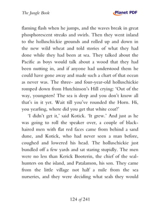 The Jungle Book


flaming flash when he jumps, and the waves break in great
phosphorescent streaks and swirls. Then they went inland
to the holluschickie grounds and rolled up and down in
the new wild wheat and told stories of what they had
done while they had been at sea. They talked about the
Pacific as boys would talk about a wood that they had
been nutting in, and if anyone had understood them he
could have gone away and made such a chart of that ocean
as never was. The three- and four-year-old holluschickie
romped down from Hutchinson’s Hill crying: ‘Out of the
way, youngsters! The sea is deep and you don’t know all
that’s in it yet. Wait till you’ve rounded the Horn. Hi,
you yearling, where did you get that white coat?’
   ‘I didn’t get it,’ said Kotick. ‘It grew.’ And just as he
was going to roll the speaker over, a couple of black-
haired men with flat red faces came from behind a sand
dune, and Kotick, who had never seen a man before,
coughed and lowered his head. The holluschickie just
bundled off a few yards and sat staring stupidly. The men
were no less than Kerick Booterin, the chief of the seal-
hunters on the island, and Patalamon, his son. They came
from the little village not half a mile from the sea
nurseries, and they were deciding what seals they would



                        124 of 241
 