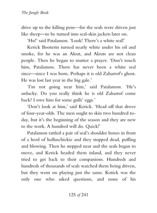 The Jungle Book


drive up to the killing pens—for the seals were driven just
like sheep—to be turned into seal-skin jackets later on.
    ‘Ho!’ said Patalamon. ‘Look! There’s a white seal!’
    Kerick Booterin turned nearly white under his oil and
smoke, for he was an Aleut, and Aleuts are not clean
people. Then he began to mutter a prayer. ‘Don’t touch
him, Patalamon. There has never been a white seal
since—since I was born. Perhaps it is old Zaharrof’s ghost.
He was lost last year in the big gale.’
    ‘I’m not going near him,’ said Patalamon. ‘He’s
unlucky. Do you really think he is old Zaharrof come
back? I owe him for some gulls’ eggs.’
    ‘Don’t look at him,’ said Kerick. ‘Head off that drove
of four-year-olds. The men ought to skin two hundred to-
day, but it’s the beginning of the season and they are new
to the work. A hundred will do. Quick!’
    Patalamon rattled a pair of seal’s shoulder bones in front
of a herd of holluschickie and they stopped dead, puffing
and blowing. Then he stepped near and the seals began to
move, and Kerick headed them inland, and they never
tried to get back to their companions. Hundreds and
hundreds of thousands of seals watched them being driven,
but they went on playing just the same. Kotick was the
only one who asked questions, and none of his


                         125 of 241
 