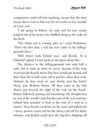 The Jungle Book


companions could tell him anything, except that the men
always drove seals in that way for six weeks or two months
of every year.
   ‘I am going to follow,’ he said, and his eyes nearly
popped out of his head as he shuffled along in the wake of
the herd.
   ‘The white seal is coming after us,’ cried Patalamon.
‘That’s the first time a seal has ever come to the killing-
grounds alone.’
   ‘Hsh! Don’t look behind you,’ said Kerick. ‘It is
Zaharrof’s ghost! I must speak to the priest about this.’
   The distance to the killing-grounds was only half a
mile, but it took an hour to cover, because if the seals
went too fast Kerick knew that they would get heated and
then their fur would come off in patches when they were
skinned. So they went on very slowly, past Sea Lion’s
Neck, past Webster House, till they came to the Salt
House just beyond the sight of the seals on the beach.
Kotick followed, panting and wondering. He thought that
he was at the world’s end, but the roar of the seal nurseries
behind him sounded as loud as the roar of a train in a
tunnel. Then Kerick sat down on the moss and pulled out
a heavy pewter watch and let the drove cool off for thirty
minutes, and Kotick could hear the fog-dew dripping off


                         126 of 241
 