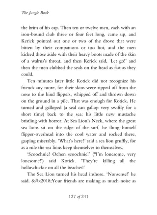 The Jungle Book


the brim of his cap. Then ten or twelve men, each with an
iron-bound club three or four feet long, came up, and
Kerick pointed out one or two of the drove that were
bitten by their companions or too hot, and the men
kicked those aside with their heavy boots made of the skin
of a walrus’s throat, and then Kerick said, ‘Let go!’ and
then the men clubbed the seals on the head as fast as they
could.
    Ten minutes later little Kotick did not recognize his
friends any more, for their skins were ripped off from the
nose to the hind flippers, whipped off and thrown down
on the ground in a pile. That was enough for Kotick. He
turned and galloped (a seal can gallop very swiftly for a
short time) back to the sea; his little new mustache
bristling with horror. At Sea Lion’s Neck, where the great
sea lions sit on the edge of the surf, he flung himself
flipper-overhead into the cool water and rocked there,
gasping miserably. ‘What’s here?’ said a sea lion gruffly, for
as a rule the sea lions keep themselves to themselves.
    ‘Scoochnie! Ochen scoochnie!’ ("I’m lonesome, very
lonesome!’) said Kotick. ‘They’re killing all the
holluschickie on all the beaches!’
    The Sea Lion turned his head inshore. ‘Nonsense!’ he
said. ‘Your friends are making as much noise as


                         127 of 241
 