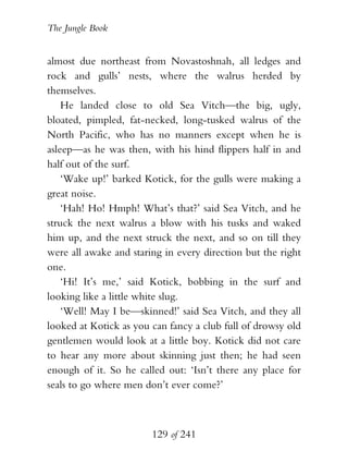 The Jungle Book


almost due northeast from Novastoshnah, all ledges and
rock and gulls’ nests, where the walrus herded by
themselves.
    He landed close to old Sea Vitch—the big, ugly,
bloated, pimpled, fat-necked, long-tusked walrus of the
North Pacific, who has no manners except when he is
asleep—as he was then, with his hind flippers half in and
half out of the surf.
    ‘Wake up!’ barked Kotick, for the gulls were making a
great noise.
    ‘Hah! Ho! Hmph! What’s that?’ said Sea Vitch, and he
struck the next walrus a blow with his tusks and waked
him up, and the next struck the next, and so on till they
were all awake and staring in every direction but the right
one.
    ‘Hi! It’s me,’ said Kotick, bobbing in the surf and
looking like a little white slug.
    ‘Well! May I be—skinned!’ said Sea Vitch, and they all
looked at Kotick as you can fancy a club full of drowsy old
gentlemen would look at a little boy. Kotick did not care
to hear any more about skinning just then; he had seen
enough of it. So he called out: ‘Isn’t there any place for
seals to go where men don’t ever come?’



                        129 of 241
 