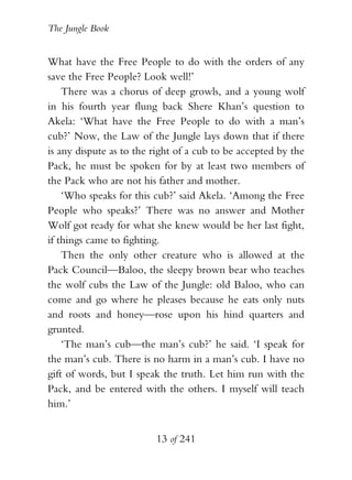 The Jungle Book


What have the Free People to do with the orders of any
save the Free People? Look well!’
    There was a chorus of deep growls, and a young wolf
in his fourth year flung back Shere Khan’s question to
Akela: ‘What have the Free People to do with a man’s
cub?’ Now, the Law of the Jungle lays down that if there
is any dispute as to the right of a cub to be accepted by the
Pack, he must be spoken for by at least two members of
the Pack who are not his father and mother.
    ‘Who speaks for this cub?’ said Akela. ‘Among the Free
People who speaks?’ There was no answer and Mother
Wolf got ready for what she knew would be her last fight,
if things came to fighting.
    Then the only other creature who is allowed at the
Pack Council—Baloo, the sleepy brown bear who teaches
the wolf cubs the Law of the Jungle: old Baloo, who can
come and go where he pleases because he eats only nuts
and roots and honey—rose upon his hind quarters and
grunted.
    ‘The man’s cub—the man’s cub?’ he said. ‘I speak for
the man’s cub. There is no harm in a man’s cub. I have no
gift of words, but I speak the truth. Let him run with the
Pack, and be entered with the others. I myself will teach
him.’


                         13 of 241
 