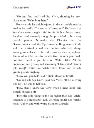 The Jungle Book


    ‘Go and find out,’ said Sea Vitch, shutting his eyes.
‘Run away. We’re busy here.’
    Kotick made his dolphin-jump in the air and shouted as
loud as he could: ‘Clam-eater! Clam-eater!’ He knew that
Sea Vitch never caught a fish in his life but always rooted
for clams and seaweed; though he pretended to be a very
terrible person. Naturally the Chickies and the
Gooverooskies and the Epatkas—the Burgomaster Gulls
and the Kittiwakes and the Puffins, who are always
looking for a chance to be rude, took up the cry, and—so
Limmershin told me—for nearly five minutes you could
not have heard a gun fired on Walrus Islet. All the
population was yelling and screaming ‘Clam-eater! Stareek
[old man]!’ while Sea Vitch rolled from side to side
grunting and coughing.
    ‘Now will you tell?’ said Kotick, all out of breath.
    ‘Go and ask Sea Cow,’ said Sea Vitch. ‘If he is living
still, he’ll be able to tell you.’
    ‘How shall I know Sea Cow when I meet him?’ said
Kotick, sheering off.
    ‘He’s the only thing in the sea uglier than Sea Vitch,’
screamed a Burgomaster gull, wheeling under Sea Vitch’s
nose. ‘Uglier, and with worse manners! Stareek!’



                        130 of 241
 