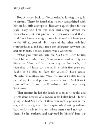 The Jungle Book


    Kotick swam back to Novastoshnah, leaving the gulls
to scream. There he found that no one sympathized with
him in his little attempt to discover a quiet place for the
seals. They told him that men had always driven the
holluschickie—it was part of the day’s work—and that if
he did not like to see ugly things he should not have gone
to the killing grounds. But none of the other seals had
seen the killing, and that made the difference between him
and his friends. Besides, Kotick was a white seal.
    ‘What you must do,’ said old Sea Catch, after he had
heard his son’s adventures, ‘is to grow up and be a big seal
like your father, and have a nursery on the beach, and
then they will leave you alone. In another five years you
ought to be able to fight for yourself.’ Even gentle
Matkah, his mother, said: ‘You will never be able to stop
the killing. Go and play in the sea, Kotick.’ And Kotick
went off and danced the Fire-dance with a very heavy
little heart.
    That autumn he left the beach as soon as he could, and
set off alone because of a notion in his bullet-head. He was
going to find Sea Cow, if there was such a person in the
sea, and he was going to find a quiet island with good firm
beaches for seals to live on, where men could not get at
them. So he explored and explored by himself from the


                        131 of 241
 