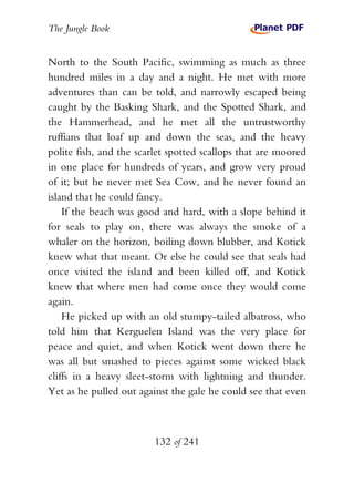 The Jungle Book


North to the South Pacific, swimming as much as three
hundred miles in a day and a night. He met with more
adventures than can be told, and narrowly escaped being
caught by the Basking Shark, and the Spotted Shark, and
the Hammerhead, and he met all the untrustworthy
ruffians that loaf up and down the seas, and the heavy
polite fish, and the scarlet spotted scallops that are moored
in one place for hundreds of years, and grow very proud
of it; but he never met Sea Cow, and he never found an
island that he could fancy.
    If the beach was good and hard, with a slope behind it
for seals to play on, there was always the smoke of a
whaler on the horizon, boiling down blubber, and Kotick
knew what that meant. Or else he could see that seals had
once visited the island and been killed off, and Kotick
knew that where men had come once they would come
again.
    He picked up with an old stumpy-tailed albatross, who
told him that Kerguelen Island was the very place for
peace and quiet, and when Kotick went down there he
was all but smashed to pieces against some wicked black
cliffs in a heavy sleet-storm with lightning and thunder.
Yet as he pulled out against the gale he could see that even



                         132 of 241
 
