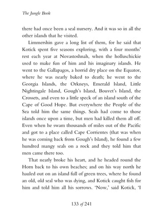 The Jungle Book


there had once been a seal nursery. And it was so in all the
other islands that he visited.
    Limmershin gave a long list of them, for he said that
Kotick spent five seasons exploring, with a four months’
rest each year at Novastoshnah, when the holluschickie
used to make fun of him and his imaginary islands. He
went to the Gallapagos, a horrid dry place on the Equator,
where he was nearly baked to death; he went to the
Georgia Islands, the Orkneys, Emerald Island, Little
Nightingale Island, Gough’s Island, Bouvet’s Island, the
Crossets, and even to a little speck of an island south of the
Cape of Good Hope. But everywhere the People of the
Sea told him the same things. Seals had come to those
islands once upon a time, but men had killed them all off.
Even when he swam thousands of miles out of the Pacific
and got to a place called Cape Corrientes (that was when
he was coming back from Gough’s Island), he found a few
hundred mangy seals on a rock and they told him that
men came there too.
    That nearly broke his heart, and he headed round the
Horn back to his own beaches; and on his way north he
hauled out on an island full of green trees, where he found
an old, old seal who was dying, and Kotick caught fish for
him and told him all his sorrows. ‘Now,’ said Kotick, ‘I


                         133 of 241
 