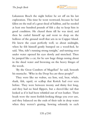 eBook brought to you by


The Jungle Book                             Create, view, and edit PDF. Download the free trial version.




Lukannon Beach the night before he set off on his last
exploration. This time he went westward, because he had
fallen on the trail of a great shoal of halibut, and he needed
at least one hundred pounds of fish a day to keep him in
good condition. He chased them till he was tired, and
then he curled himself up and went to sleep on the
hollows of the ground swell that sets in to Copper Island.
He knew the coast perfectly well, so about midnight,
when he felt himself gently bumped on a weed-bed, he
said, ‘Hm, tide’s running strong tonight,’ and turning over
under water opened his eyes slowly and stretched. Then
he jumped like a cat, for he saw huge things nosing about
in the shoal water and browsing on the heavy fringes of
the weeds.
    ‘By the Great Combers of Magellan!’ he said, beneath
his mustache. ‘Who in the Deep Sea are these people?’
    They were like no walrus, sea lion, seal, bear, whale,
shark, fish, squid, or scallop that Kotick had ever seen
before. They were between twenty and thirty feet long,
and they had no hind flippers, but a shovel-like tail that
looked as if it had been whittled out of wet leather. Their
heads were the most foolish-looking things you ever saw,
and they balanced on the ends of their tails in deep water
when they weren’t grazing, bowing solemnly to each


                         135 of 241
 