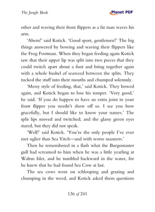 The Jungle Book


other and waving their front flippers as a fat man waves his
arm.
    ‘Ahem!’ said Kotick. ‘Good sport, gentlemen?’ The big
things answered by bowing and waving their flippers like
the Frog Footman. When they began feeding again Kotick
saw that their upper lip was split into two pieces that they
could twitch apart about a foot and bring together again
with a whole bushel of seaweed between the splits. They
tucked the stuff into their mouths and chumped solemnly.
    ‘Messy style of feeding, that,’ said Kotick. They bowed
again, and Kotick began to lose his temper. ‘Very good,’
he said. ‘If you do happen to have an extra joint in your
front flipper you needn’t show off so. I see you bow
gracefully, but I should like to know your names.’ The
split lips moved and twitched; and the glassy green eyes
stared, but they did not speak.
    ‘Well!’ said Kotick. ‘You’re the only people I’ve ever
met uglier than Sea Vitch—and with worse manners.’
    Then he remembered in a flash what the Burgomaster
gull had screamed to him when he was a little yearling at
Walrus Islet, and he tumbled backward in the water, for
he knew that he had found Sea Cow at last.
    The sea cows went on schlooping and grazing and
chumping in the weed, and Kotick asked them questions


                        136 of 241
 