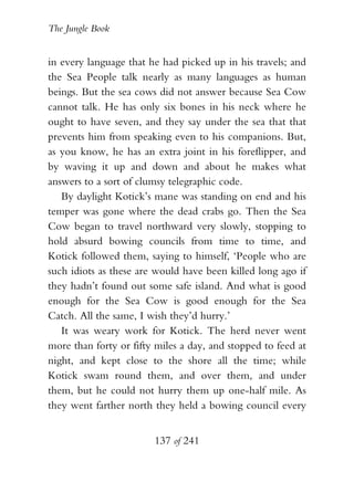 The Jungle Book


in every language that he had picked up in his travels; and
the Sea People talk nearly as many languages as human
beings. But the sea cows did not answer because Sea Cow
cannot talk. He has only six bones in his neck where he
ought to have seven, and they say under the sea that that
prevents him from speaking even to his companions. But,
as you know, he has an extra joint in his foreflipper, and
by waving it up and down and about he makes what
answers to a sort of clumsy telegraphic code.
   By daylight Kotick’s mane was standing on end and his
temper was gone where the dead crabs go. Then the Sea
Cow began to travel northward very slowly, stopping to
hold absurd bowing councils from time to time, and
Kotick followed them, saying to himself, ‘People who are
such idiots as these are would have been killed long ago if
they hadn’t found out some safe island. And what is good
enough for the Sea Cow is good enough for the Sea
Catch. All the same, I wish they’d hurry.’
   It was weary work for Kotick. The herd never went
more than forty or fifty miles a day, and stopped to feed at
night, and kept close to the shore all the time; while
Kotick swam round them, and over them, and under
them, but he could not hurry them up one-half mile. As
they went farther north they held a bowing council every


                        137 of 241
 