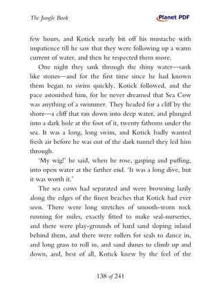 The Jungle Book


few hours, and Kotick nearly bit off his mustache with
impatience till he saw that they were following up a warm
current of water, and then he respected them more.
    One night they sank through the shiny water—sank
like stones—and for the first time since he had known
them began to swim quickly. Kotick followed, and the
pace astonished him, for he never dreamed that Sea Cow
was anything of a swimmer. They headed for a cliff by the
shore—a cliff that ran down into deep water, and plunged
into a dark hole at the foot of it, twenty fathoms under the
sea. It was a long, long swim, and Kotick badly wanted
fresh air before he was out of the dark tunnel they led him
through.
    ‘My wig!’ he said, when he rose, gasping and puffing,
into open water at the farther end. ‘It was a long dive, but
it was worth it.’
    The sea cows had separated and were browsing lazily
along the edges of the finest beaches that Kotick had ever
seen. There were long stretches of smooth-worn rock
running for miles, exactly fitted to make seal-nurseries,
and there were play-grounds of hard sand sloping inland
behind them, and there were rollers for seals to dance in,
and long grass to roll in, and sand dunes to climb up and
down, and, best of all, Kotick knew by the feel of the


                        138 of 241
 